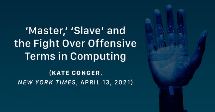 ‘Master,’ ‘Slave’ and the Fight Over Offensive Terms in Computing (Kate Conger, New York Times, April 13, 2021)